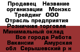 Продавец › Название организации ­ Монэкс Трейдинг, ООО › Отрасль предприятия ­ Розничная торговля › Минимальный оклад ­ 11 000 - Все города Работа » Вакансии   . Амурская обл.,Серышевский р-н